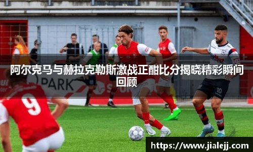阿尔克马与赫拉克勒斯激战正酣比分揭晓精彩瞬间回顾